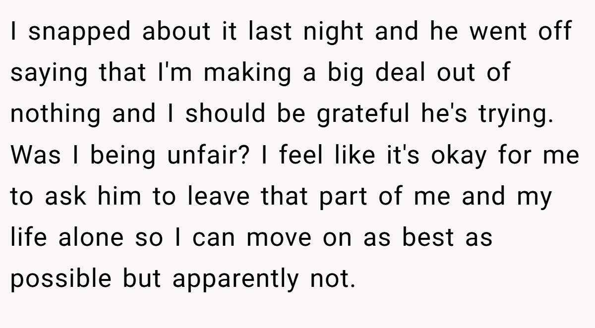 I snapped about it last night and he went off saying that I'm making a big deal out of nothing and I should be grateful he's trying. Was I being unfair? I feel like it's okay for me to ask him to leave that part of me and my life alone so I can move on as best as possible but apparently not.