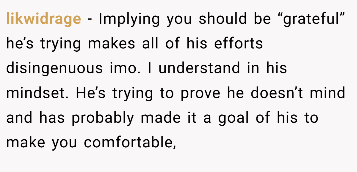 likwidrage − Implying you should be “grateful” he’s trying makes all of his efforts disingenuous imo. I understand in his mindset. He’s trying to prove he doesn’t mind and has probably made it a goal of his to make you comfortable,