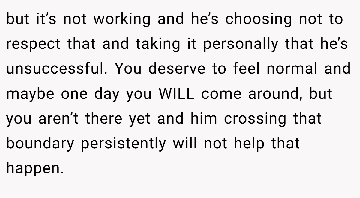 but it’s not working and he’s choosing not to respect that and taking it personally that he’s unsuccessful. You deserve to feel normal and maybe one day you WILL come around, but you aren’t there yet and him crossing that boundary persistently will not help that happen.