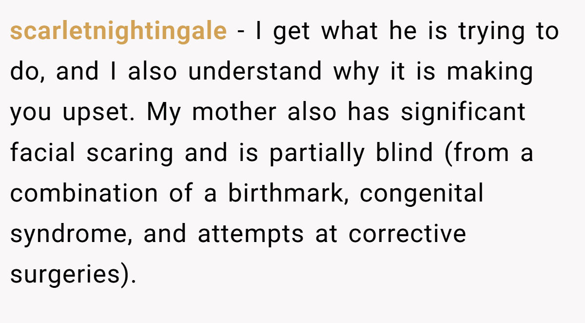 scarletnightingale − I get what he is trying to do, and I also understand why it is making you upset. My mother also has significant facial scaring and is partially blind (from a combination of a birthmark, congenital syndrome, and attempts at corrective surgeries).