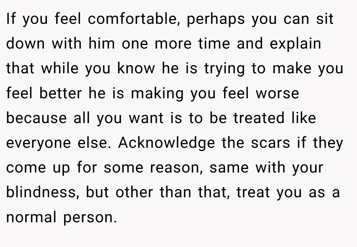 If you feel comfortable, perhaps you can sit down with him one more time and explain that while you know he is trying to make you feel better he is making you feel worse because all you want is to be treated like everyone else. Acknowledge the scars if they come up for some reason, same with your blindness, but other than that, treat you as a normal person.