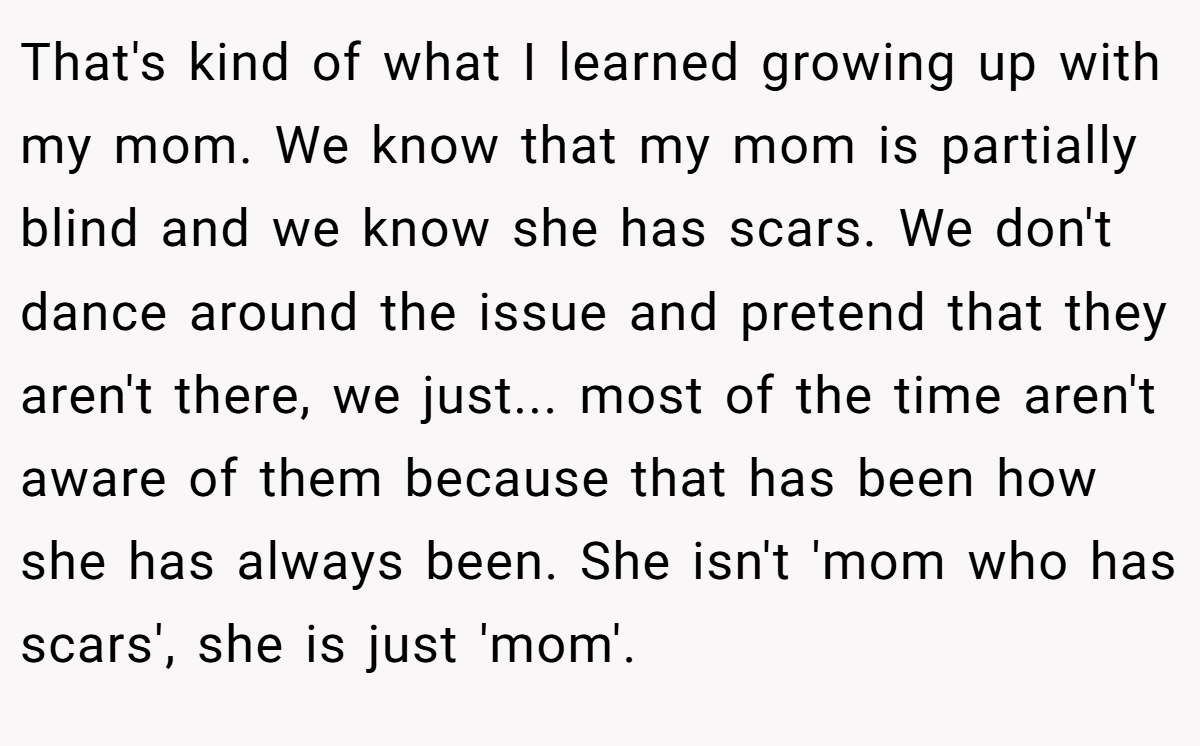 That's kind of what I learned growing up with my mom. We know that my mom is partially blind and we know she has scars. We don't dance around the issue and pretend that they aren't there, we just... most of the time aren't aware of them because that has been how she has always been. She isn't 'mom who has scars', she is just 'mom'.