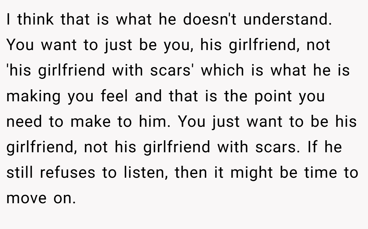 I think that is what he doesn't understand. You want to just be you, his girlfriend, not 'his girlfriend with scars' which is what he is making you feel and that is the point you need to make to him. You just want to be his girlfriend, not his girlfriend with scars. If he still refuses to listen, then it might be time to move on.