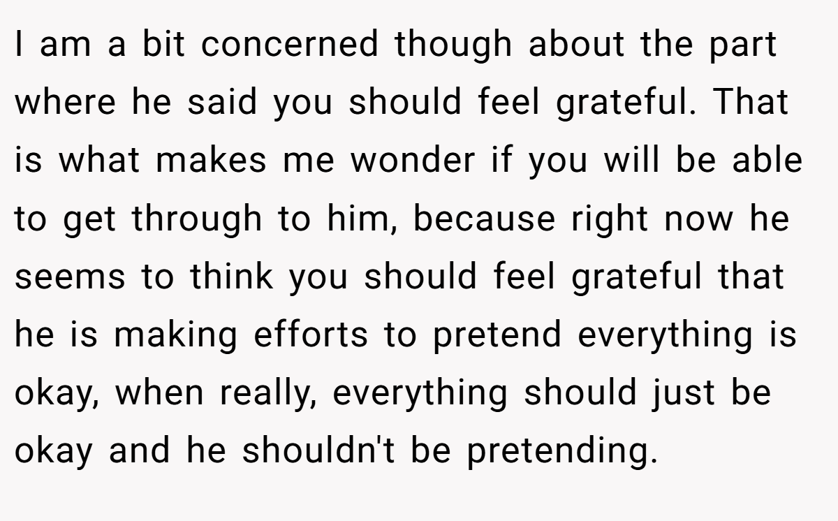 I am a bit concerned though about the part where he said you should feel grateful. That is what makes me wonder if you will be able to get through to him, because right now he seems to think you should feel grateful that he is making efforts to pretend everything is okay, when really, everything should just be okay and he shouldn't be pretending.