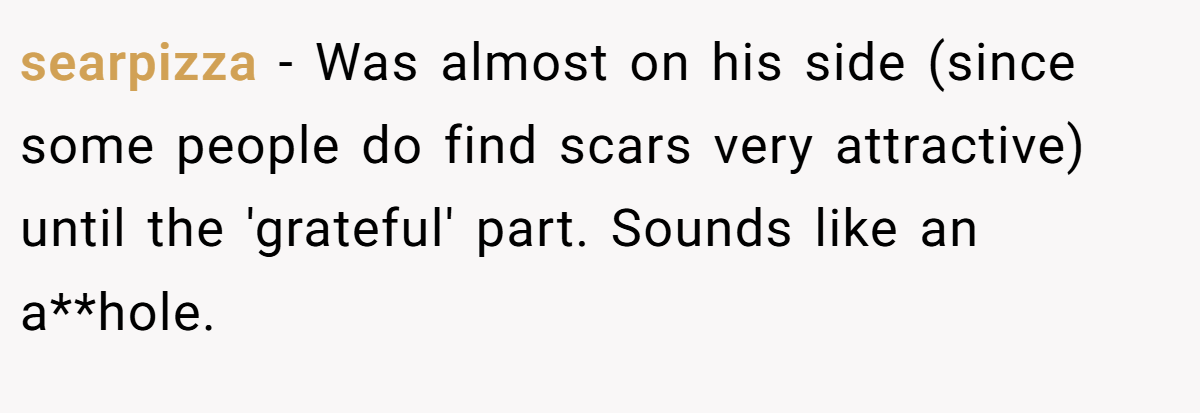 searpizza − Was almost on his side (since some people do find scars very attractive) until the 'grateful' part. Sounds like an a**hole.