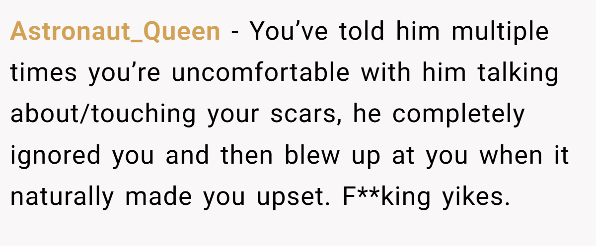 Astronaut_Queen − You’ve told him multiple times you’re uncomfortable with him talking about/touching your scars, he completely ignored you and then blew up at you when it naturally made you upset. F**king yikes.