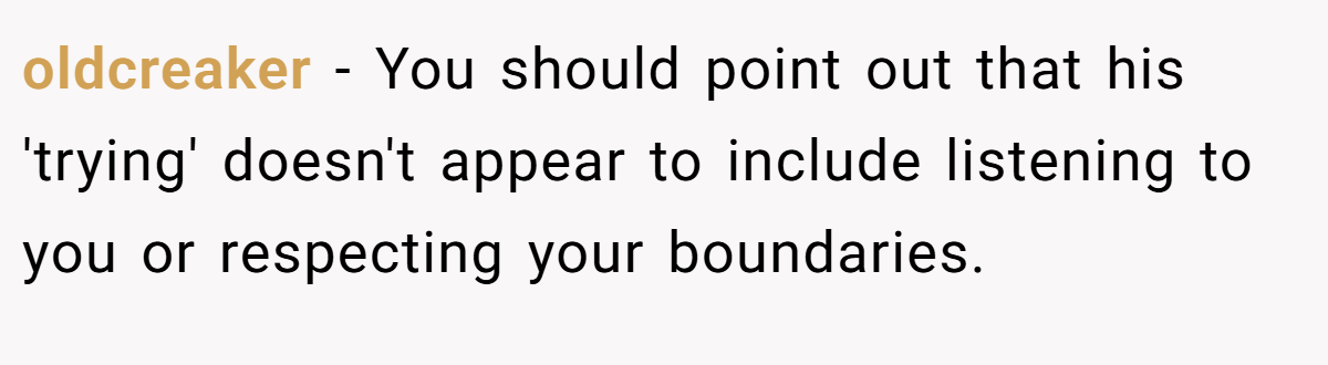 oldcreaker − You should point out that his 'trying' doesn't appear to include listening to you or respecting your boundaries.