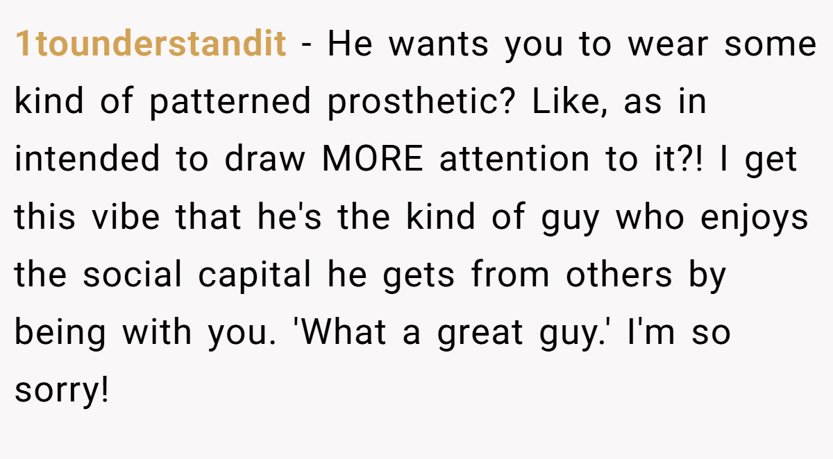 1tounderstandit − He wants you to wear some kind of patterned prosthetic? Like, as in intended to draw MORE attention to it?! I get this vibe that he's the kind of guy who enjoys the social capital he gets from others by being with you. 'What a great guy.' I'm so sorry!
