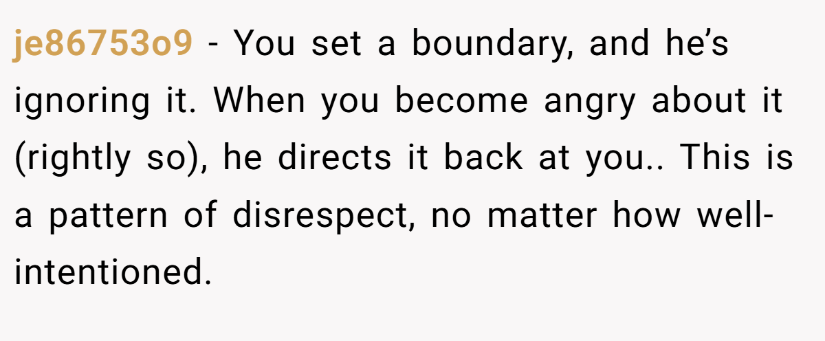 je86753o9 − You set a boundary, and he’s ignoring it. When you become angry about it (rightly so), he directs it back at you.. This is a pattern of disrespect, no matter how well-intentioned.