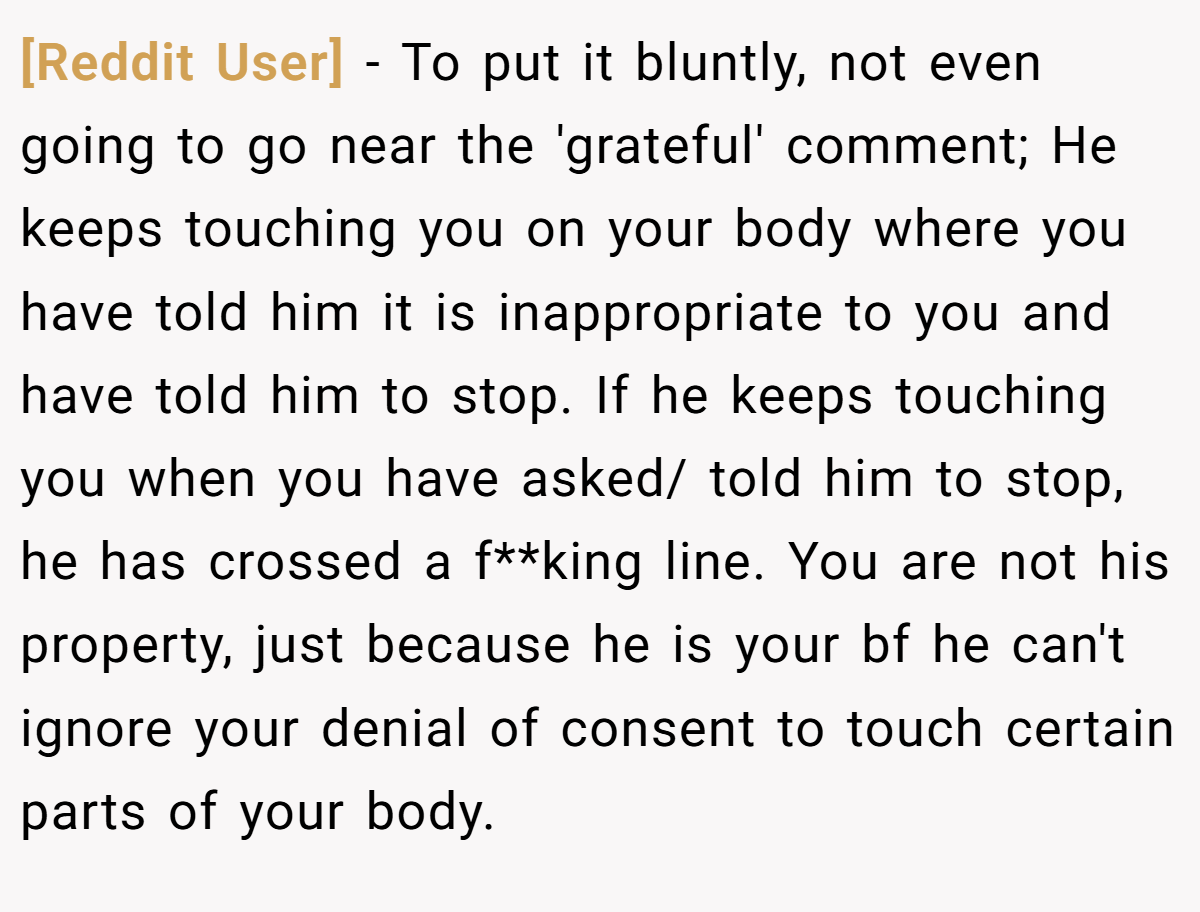 [Reddit User] − To put it bluntly, not even going to go near the 'grateful' comment; He keeps touching you on your body where you have told him it is inappropriate to you and have told him to stop. If he keeps touching you when you have asked/ told him to stop, he has crossed a f**king line. You are not his property, just because he is your bf he can't ignore your denial of consent to touch certain parts of your body.