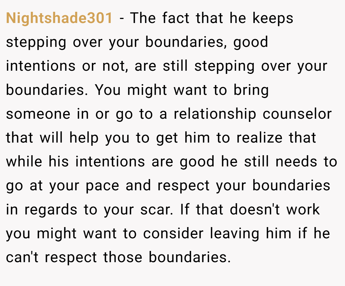 Nightshade301 − The fact that he keeps stepping over your boundaries, good intentions or not, are still stepping over your boundaries. You might want to bring someone in or go to a relationship counselor that will help you to get him to realize that while his intentions are good he still needs to go at your pace and respect your boundaries in regards to your scar. If that doesn't work you might want to consider leaving him if he can't respect those boundaries.