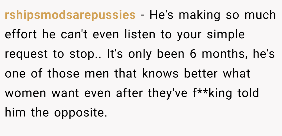 rshipsmodsarepussies − He's making so much effort he can't even listen to your simple request to stop.. It's only been 6 months, he's one of those men that knows better what women want even after they've f**king told him the opposite.