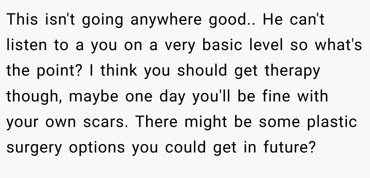 This isn't going anywhere good.. He can't listen to a you on a very basic level so what's the point? I think you should get therapy though, maybe one day you'll be fine with your own scars. There might be some plastic surgery options you could get in future?