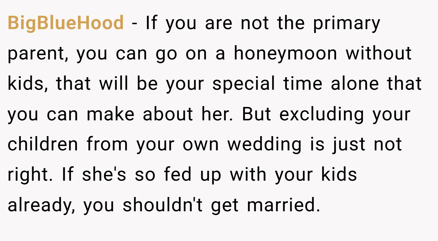 BigBlueHood − If you are not the primary parent, you can go on a honeymoon without kids, that will be your special time alone that you can make about her. But excluding your children from your own wedding is just not right. If she's so fed up with your kids already, you shouldn't get married.