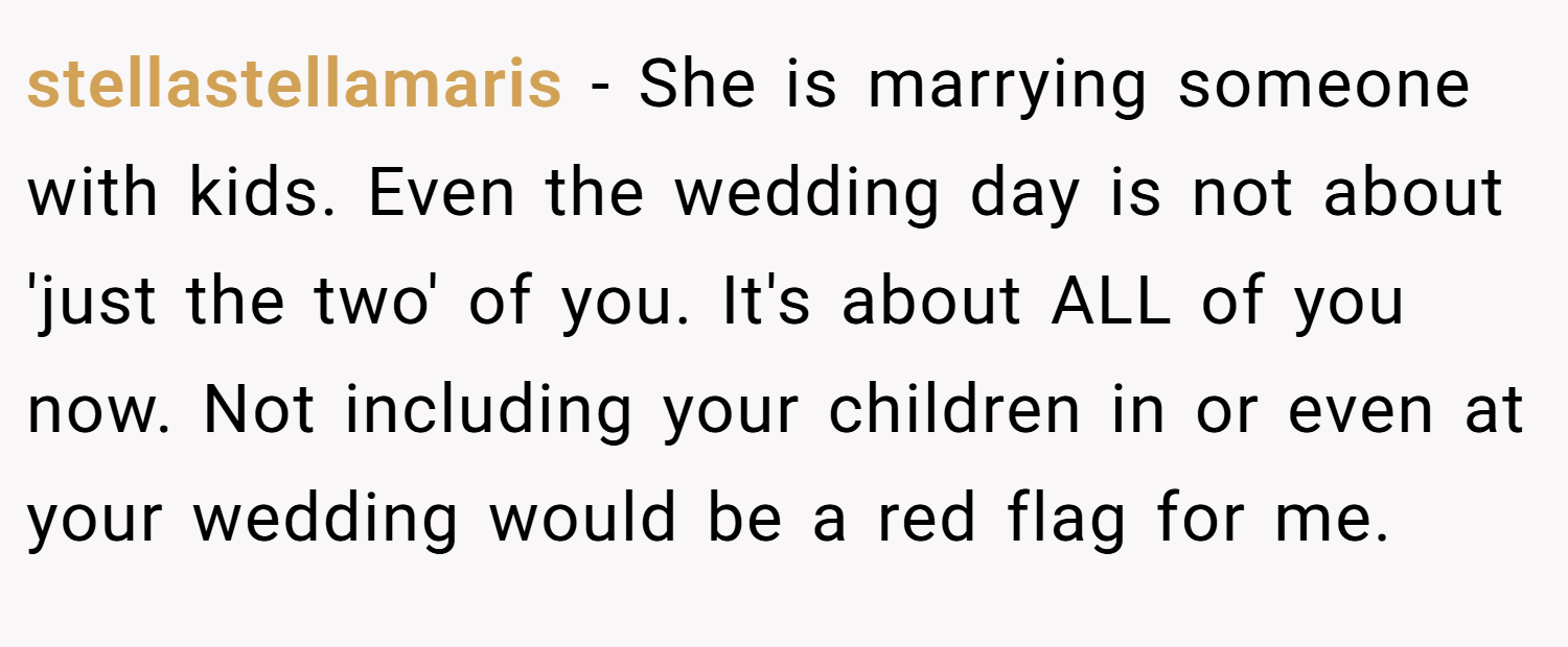 stellastellamaris − She is marrying someone with kids. Even the wedding day is not about 'just the two' of you. It's about ALL of you now. Not including your children in or even at your wedding would be a red flag for me.