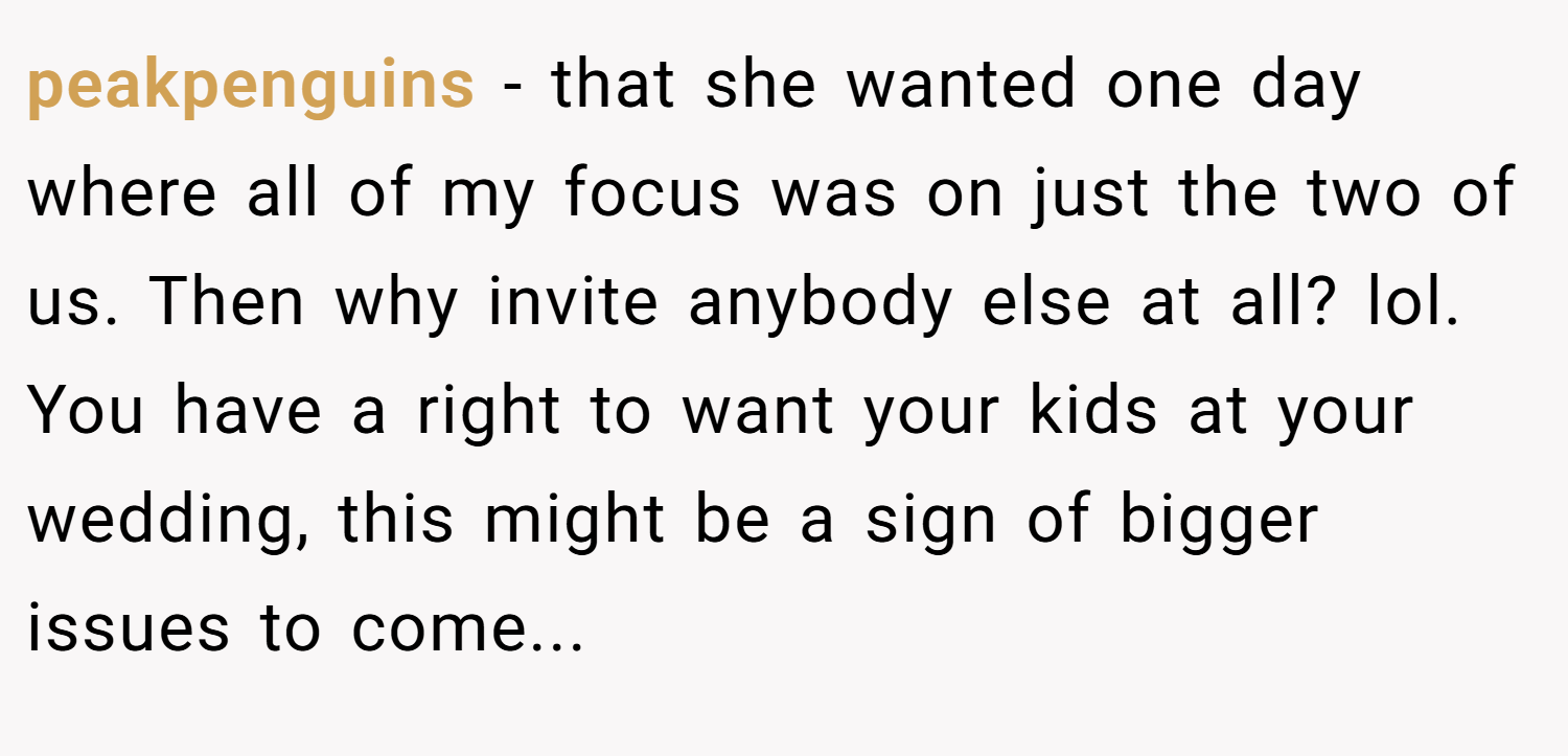 peakpenguins − that she wanted one day where all of my focus was on just the two of us. Then why invite anybody else at all? lol. You have a right to want your kids at your wedding, this might be a sign of bigger issues to come...