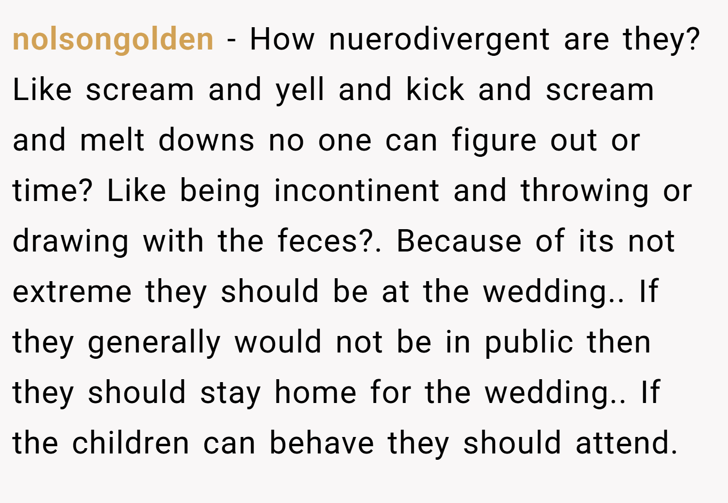 nolsongolden − How nuerodivergent are they? Like scream and yell and kick and scream and melt downs no one can figure out or time? Like being incontinent and throwing or drawing with the feces?. Because of its not extreme they should be at the wedding.. If they generally would not be in public then they should stay home for the wedding.. If the children can behave they should attend.