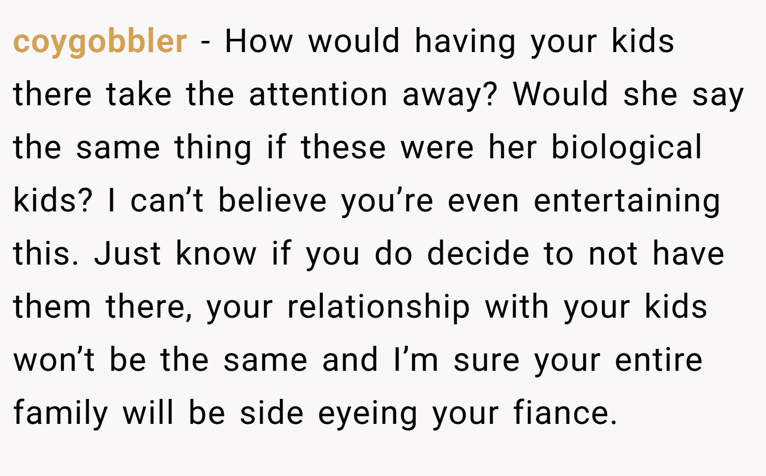 coygobbler − How would having your kids there take the attention away? Would she say the same thing if these were her biological kids? I can’t believe you’re even entertaining this. Just know if you do decide to not have them there, your relationship with your kids won’t be the same and I’m sure your entire family will be side eyeing your fiance.