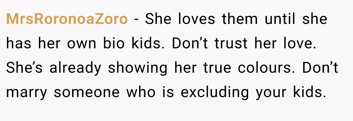 MrsRoronoaZoro − She loves them until she has her own bio kids. Don’t trust her love. She’s already showing her true colours. Don’t marry someone who is excluding your kids.