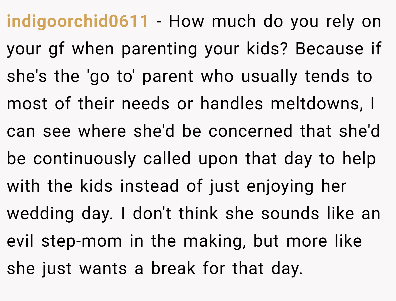 indigoorchid0611 − How much do you rely on your gf when parenting your kids? Because if she's the 'go to' parent who usually tends to most of their needs or handles meltdowns, I can see where she'd be concerned that she'd be continuously called upon that day to help with the kids instead of just enjoying her wedding day. I don't think she sounds like an evil step-mom in the making, but more like she just wants a break for that day.