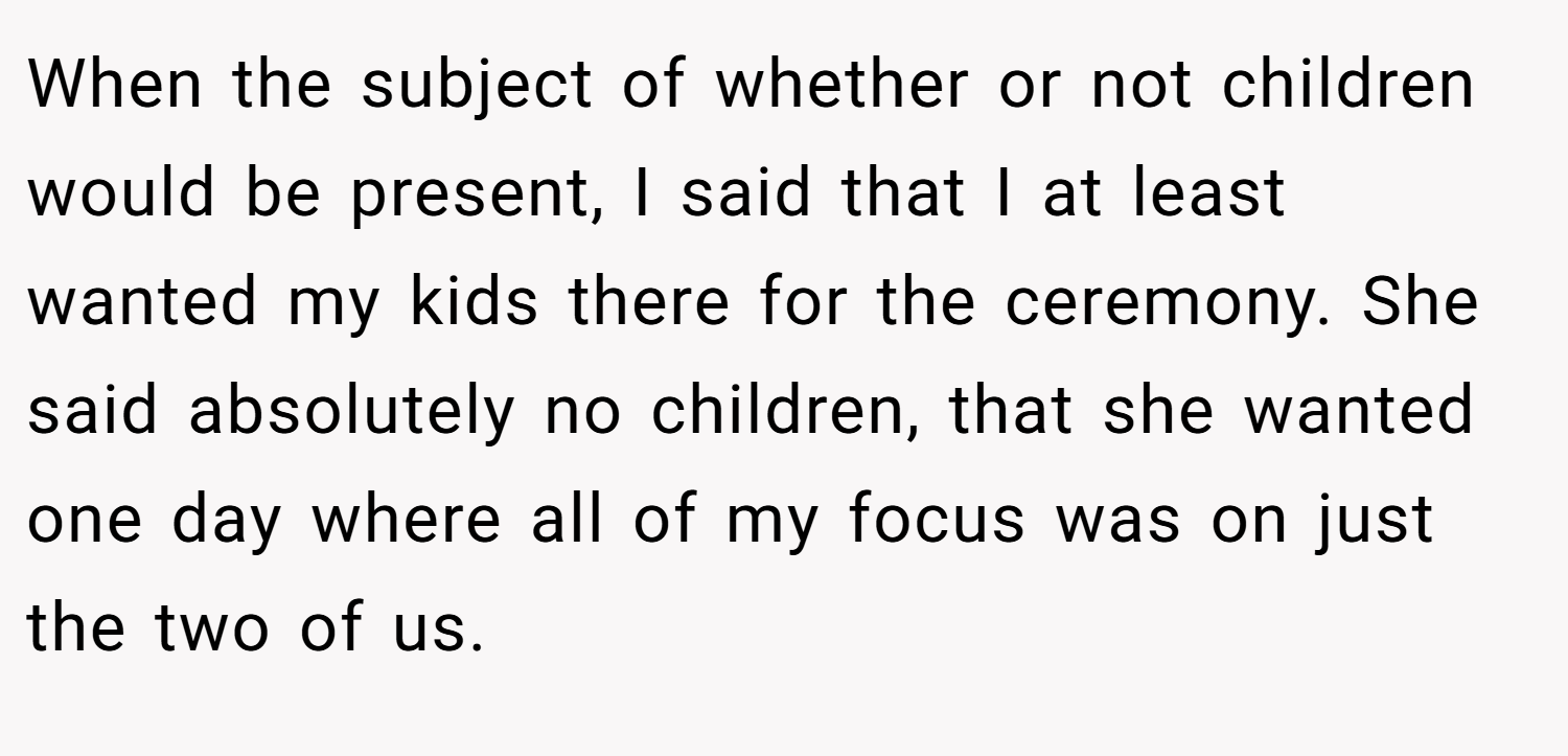 When the subject of whether or not children would be present, I said that I at least wanted my kids there for the ceremony. She said absolutely no children, that she wanted one day where all of my focus was on just the two of us.