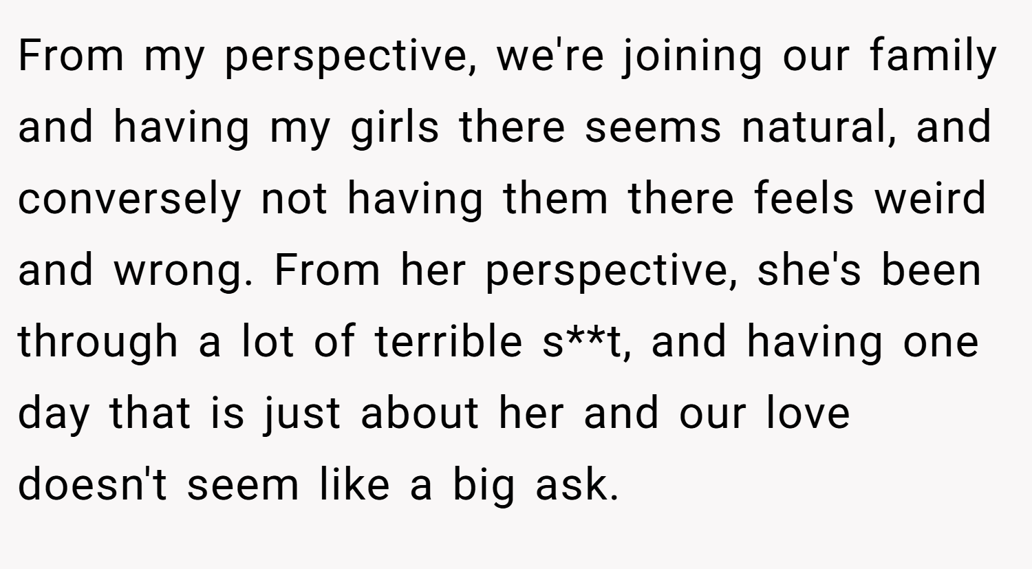 From my perspective, we're joining our family and having my girls there seems natural, and conversely not having them there feels weird and wrong. From her perspective, she's been through a lot of terrible s**t, and having one day that is just about her and our love doesn't seem like a big ask.