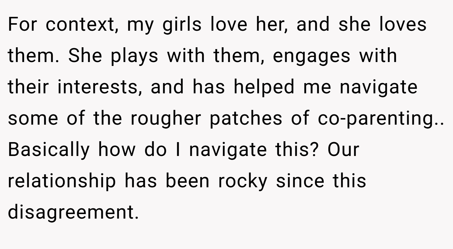 For context, my girls love her, and she loves them. She plays with them, engages with their interests, and has helped me navigate some of the rougher patches of co-parenting.. Basically how do I navigate this? Our relationship has been rocky since this disagreement.