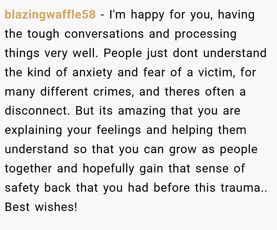 blazingwaffle58 − I'm happy for you, having the tough conversations and processing things very well. People just dont understand the kind of anxiety and fear of a victim, for many different crimes, and theres often a disconnect. But its amazing that you are explaining your feelings and helping them understand so that you can grow as people together and hopefully gain that sense of safety back that you had before this trauma.. Best wishes!