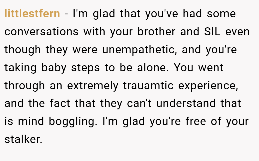 littlestfern − I'm glad that you've had some conversations with your brother and SIL even though they were unempathetic, and you're taking baby steps to be alone. You went through an extremely trauamtic experience, and the fact that they can't understand that is mind boggling. I'm glad you're free of your stalker.