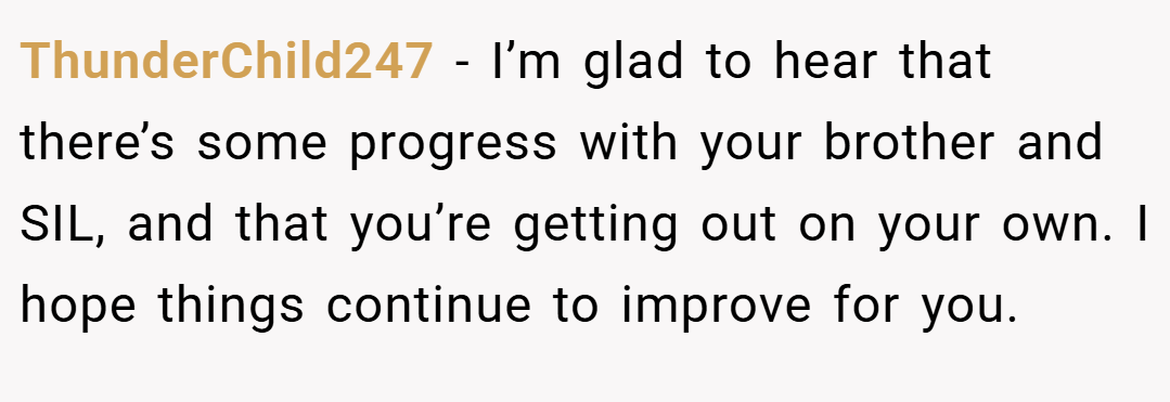 ThunderChild247 − I’m glad to hear that there’s some progress with your brother and SIL, and that you’re getting out on your own. I hope things continue to improve for you.