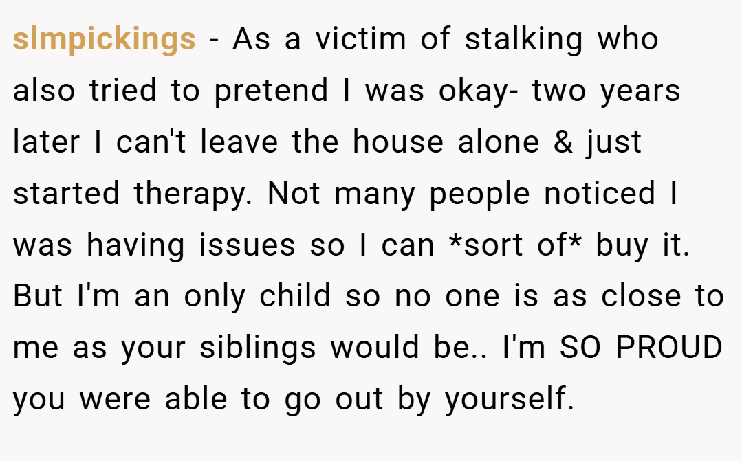 slmpickings − As a victim of stalking who also tried to pretend I was okay- two years later I can't leave the house alone & just started therapy. Not many people noticed I was having issues so I can *sort of* buy it. But I'm an only child so no one is as close to me as your siblings would be.. I'm SO PROUD you were able to go out by yourself.