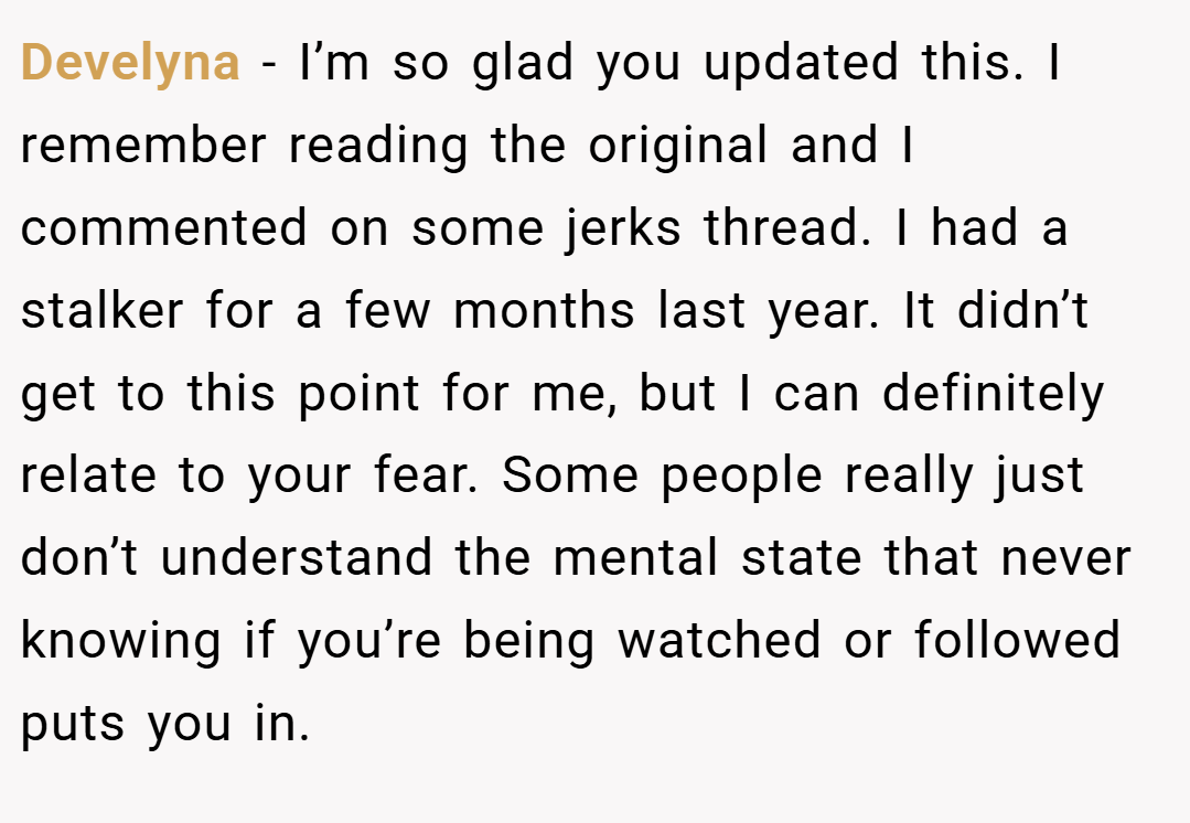 Develyna − I’m so glad you updated this. I remember reading the original and I commented on some jerks thread. I had a stalker for a few months last year. It didn’t get to this point for me, but I can definitely relate to your fear. Some people really just don’t understand the mental state that never knowing if you’re being watched or followed puts you in.