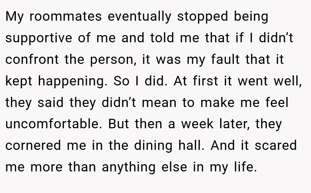 My roommates eventually stopped being supportive of me and told me that if I didn’t confront the person, it was my fault that it kept happening. So I did. At first it went well, they said they didn’t mean to make me feel uncomfortable. But then a week later, they cornered me in the dining hall. And it scared me more than anything else in my life.