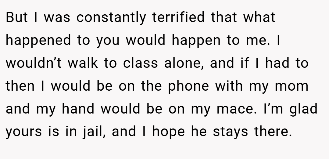 But I was constantly terrified that what happened to you would happen to me. I wouldn’t walk to class alone, and if I had to then I would be on the phone with my mom and my hand would be on my mace. I’m glad yours is in jail, and I hope he stays there.
