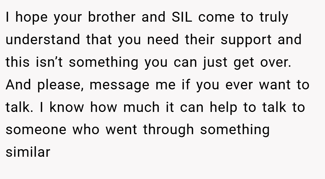I hope your brother and SIL come to truly understand that you need their support and this isn’t something you can just get over. And please, message me if you ever want to talk. I know how much it can help to talk to someone who went through something similar