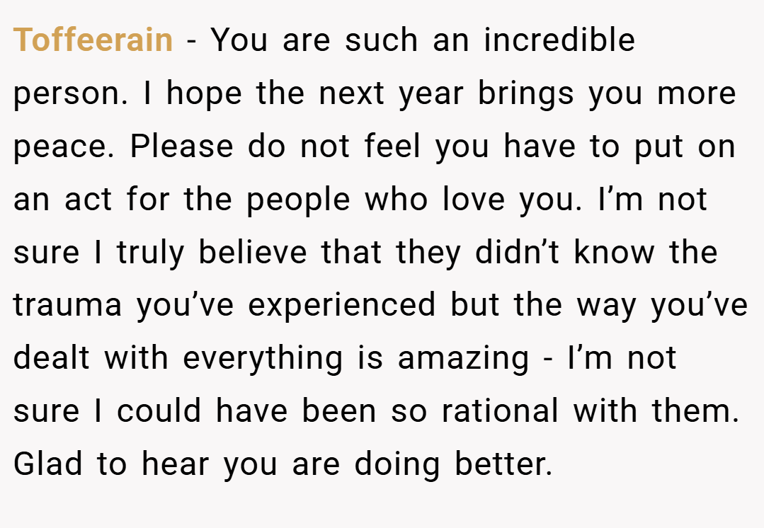 Toffeerain − You are such an incredible person. I hope the next year brings you more peace. Please do not feel you have to put on an act for the people who love you. I’m not sure I truly believe that they didn’t know the trauma you’ve experienced but the way you’ve dealt with everything is amazing - I’m not sure I could have been so rational with them. Glad to hear you are doing better.