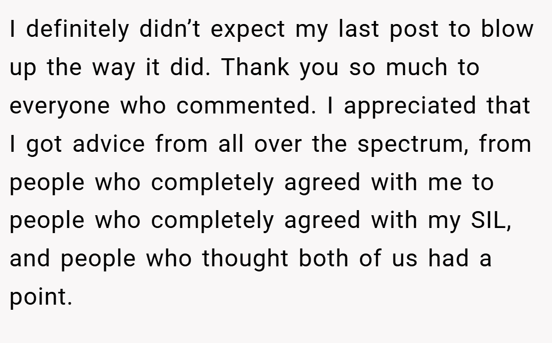 I definitely didn’t expect my last post to blow up the way it did. Thank you so much to everyone who commented. I appreciated that I got advice from all over the spectrum, from people who completely agreed with me to people who completely agreed with my SIL, and people who thought both of us had a point.