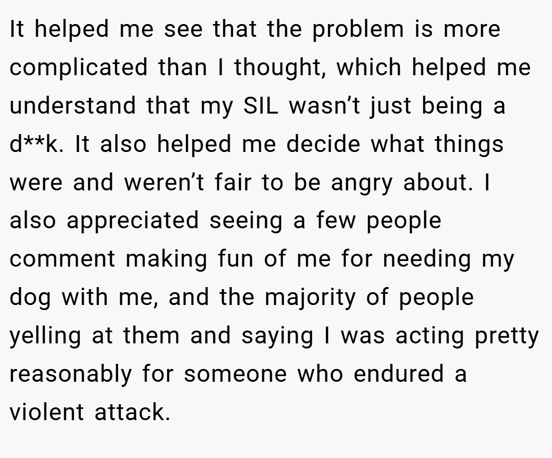 It helped me see that the problem is more complicated than I thought, which helped me understand that my SIL wasn’t just being a d**k. It also helped me decide what things were and weren’t fair to be angry about. I also appreciated seeing a few people comment making fun of me for needing my dog with me, and the majority of people yelling at them and saying I was acting pretty reasonably for someone who endured a violent attack.