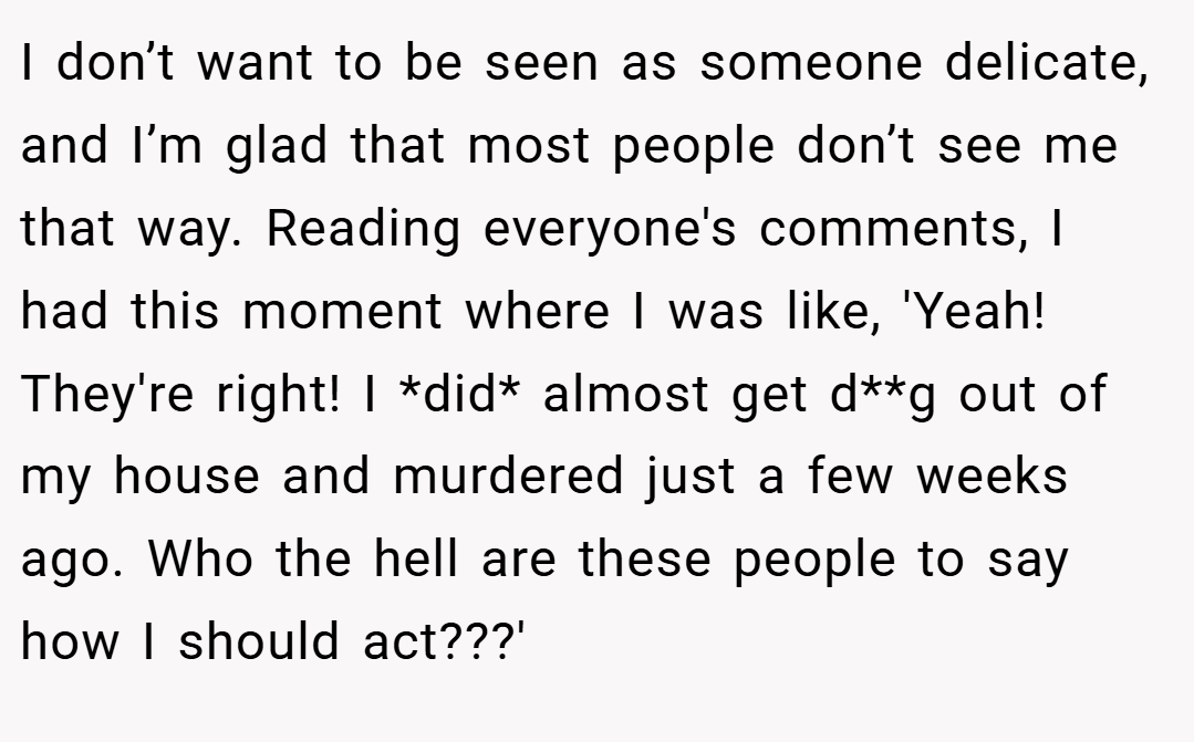 I don’t want to be seen as someone delicate, and I’m glad that most people don’t see me that way. Reading everyone's comments, I had this moment where I was like, 'Yeah! They're right! I *did* almost get d**g out of my house and murdered just a few weeks ago. Who the hell are these people to say how I should act???'