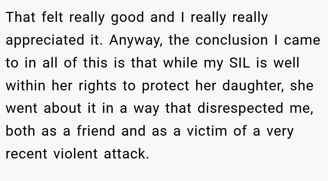 That felt really good and I really really appreciated it. Anyway, the conclusion I came to in all of this is that while my SIL is well within her rights to protect her daughter, she went about it in a way that disrespected me, both as a friend and as a victim of a very recent violent attack.