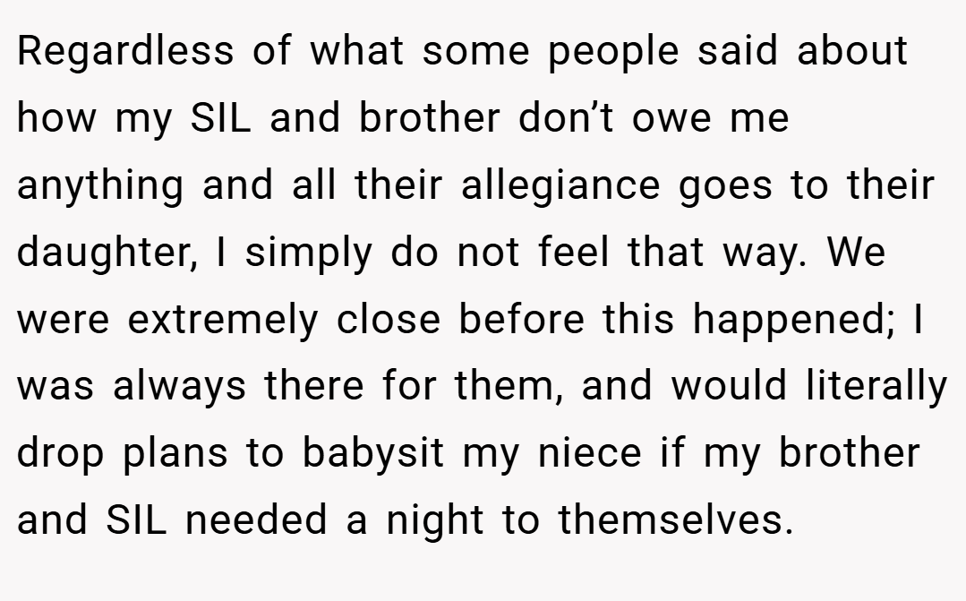 Regardless of what some people said about how my SIL and brother don’t owe me anything and all their allegiance goes to their daughter, I simply do not feel that way. We were extremely close before this happened; I was always there for them, and would literally drop plans to babysit my niece if my brother and SIL needed a night to themselves.