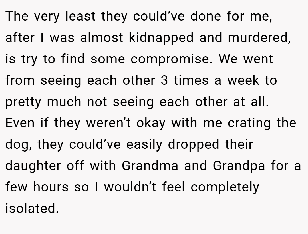 The very least they could’ve done for me, after I was almost kidnapped and murdered, is try to find some compromise. We went from seeing each other 3 times a week to pretty much not seeing each other at all. Even if they weren’t okay with me crating the dog, they could’ve easily dropped their daughter off with Grandma and Grandpa for a few hours so I wouldn’t feel completely isolated.