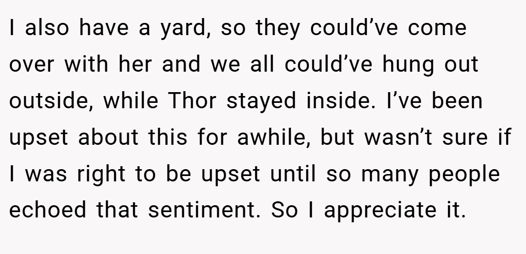 I also have a yard, so they could’ve come over with her and we all could’ve hung out outside, while Thor stayed inside. I’ve been upset about this for awhile, but wasn’t sure if I was right to be upset until so many people echoed that sentiment. So I appreciate it.