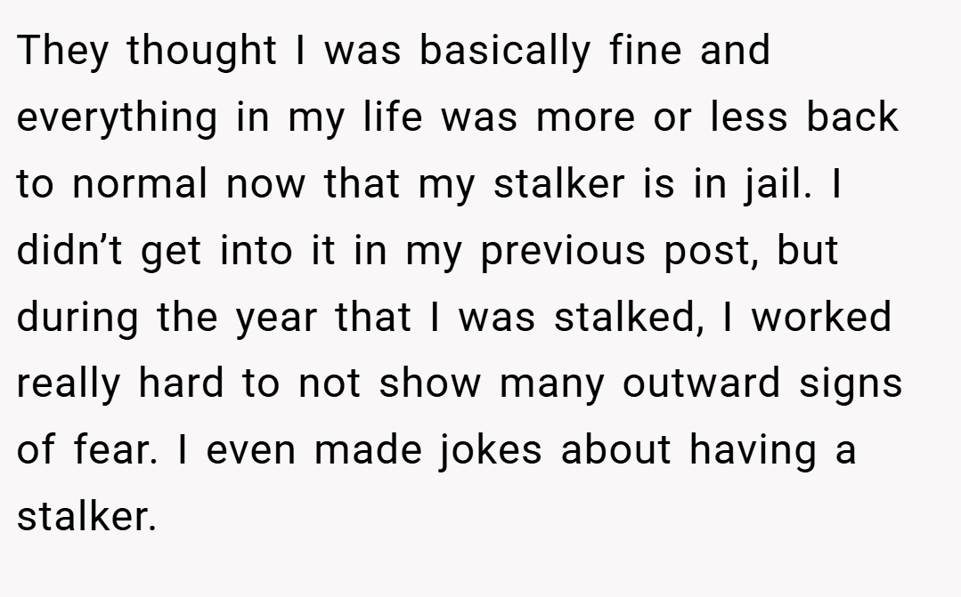 They thought I was basically fine and everything in my life was more or less back to normal now that my stalker is in jail. I didn’t get into it in my previous post, but during the year that I was stalked, I worked really hard to not show many outward signs of fear. I even made jokes about having a stalker.