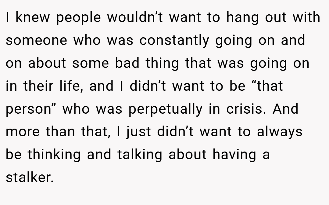 I knew people wouldn’t want to hang out with someone who was constantly going on and on about some bad thing that was going on in their life, and I didn’t want to be “that person” who was perpetually in crisis. And more than that, I just didn’t want to always be thinking and talking about having a stalker.