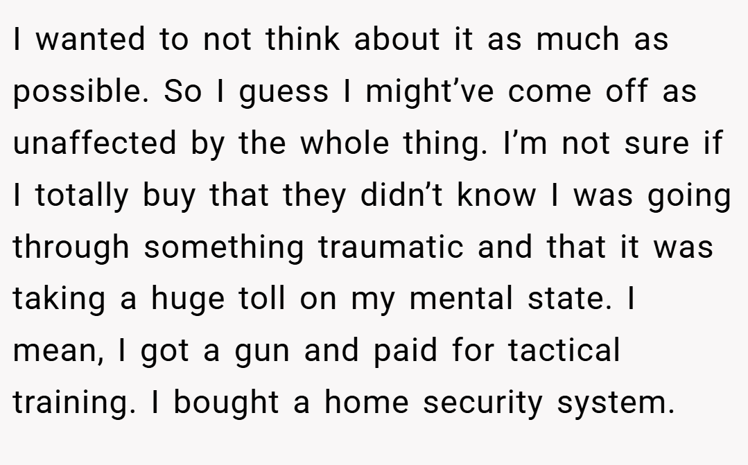I wanted to not think about it as much as possible. So I guess I might’ve come off as unaffected by the whole thing. I’m not sure if I totally buy that they didn’t know I was going through something traumatic and that it was taking a huge toll on my mental state. I mean, I got a gun and paid for tactical training. I bought a home security system.