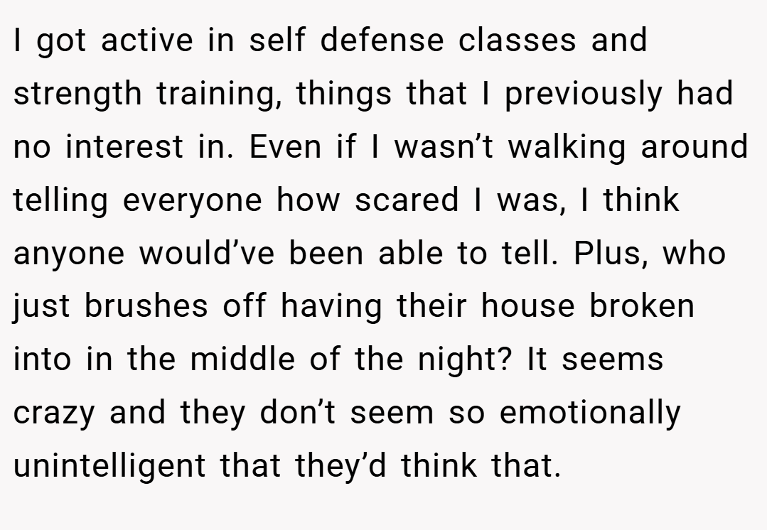 I got active in self defense classes and strength training, things that I previously had no interest in. Even if I wasn’t walking around telling everyone how scared I was, I think anyone would’ve been able to tell. Plus, who just brushes off having their house broken into in the middle of the night? It seems crazy and they don’t seem so emotionally unintelligent that they’d think that.