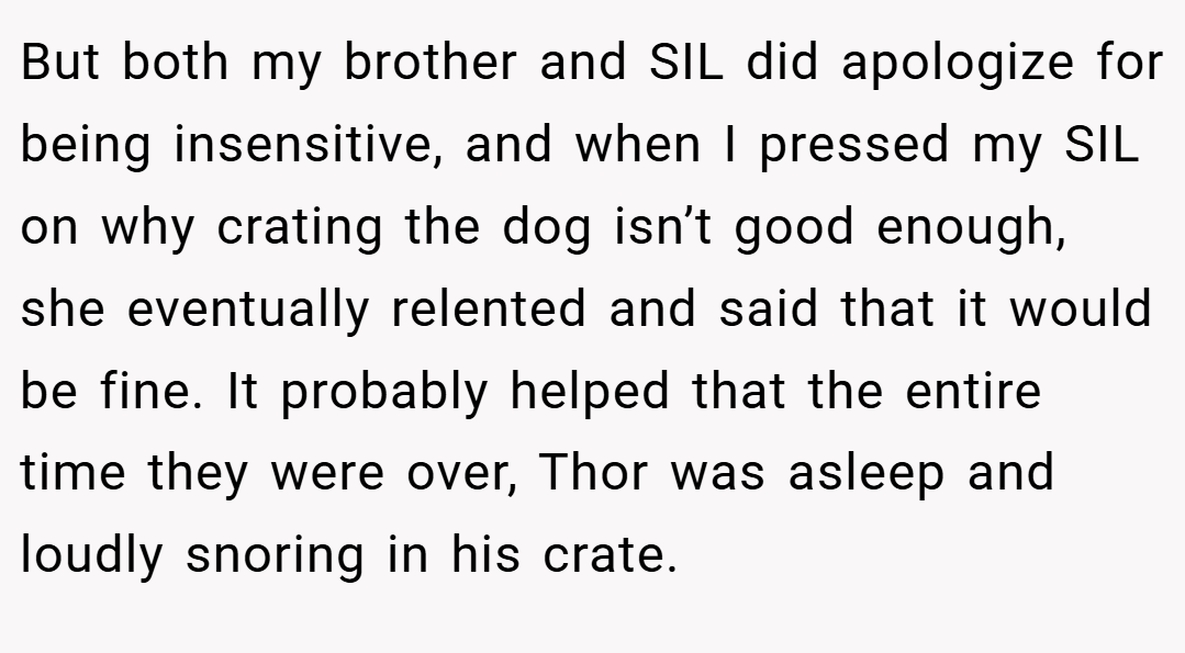 But both my brother and SIL did apologize for being insensitive, and when I pressed my SIL on why crating the dog isn’t good enough, she eventually relented and said that it would be fine. It probably helped that the entire time they were over, Thor was asleep and loudly snoring in his crate.