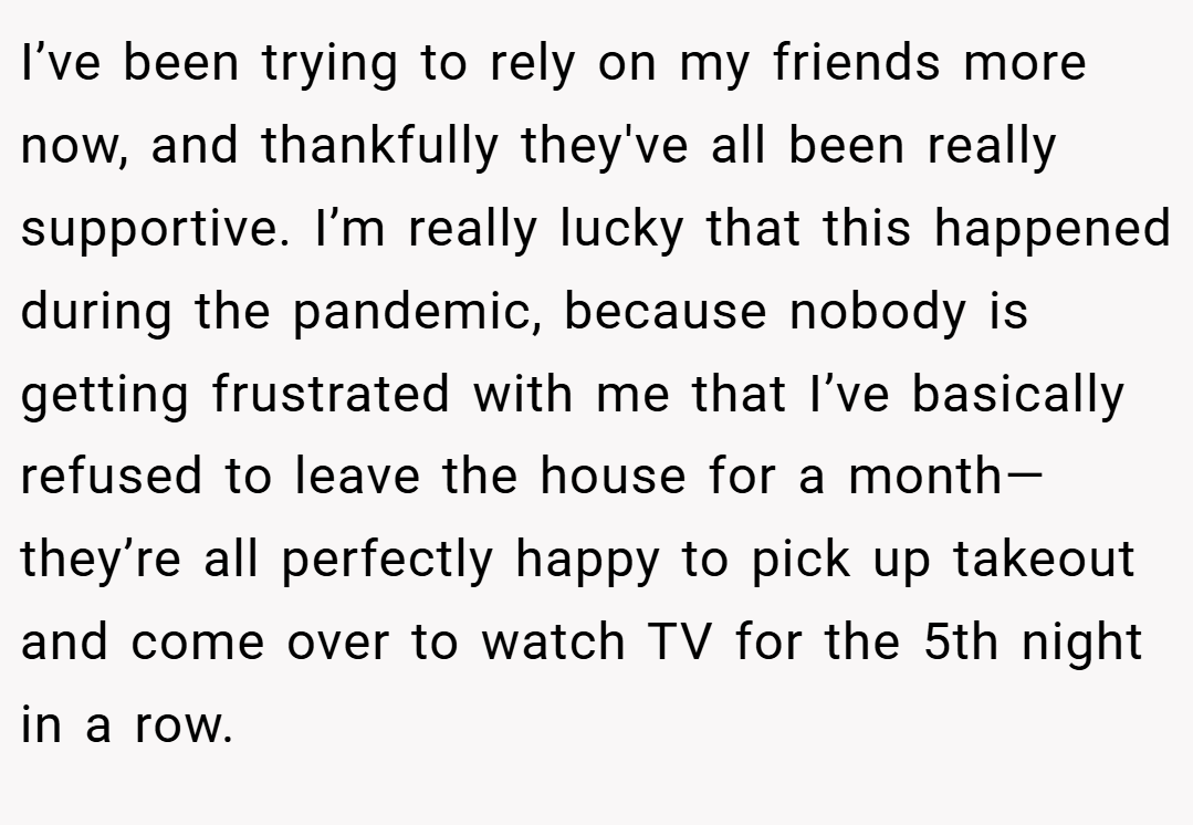 I’ve been trying to rely on my friends more now, and thankfully they've all been really supportive. I’m really lucky that this happened during the pandemic, because nobody is getting frustrated with me that I’ve basically refused to leave the house for a month—they’re all perfectly happy to pick up takeout and come over to watch TV for the 5th night in a row.