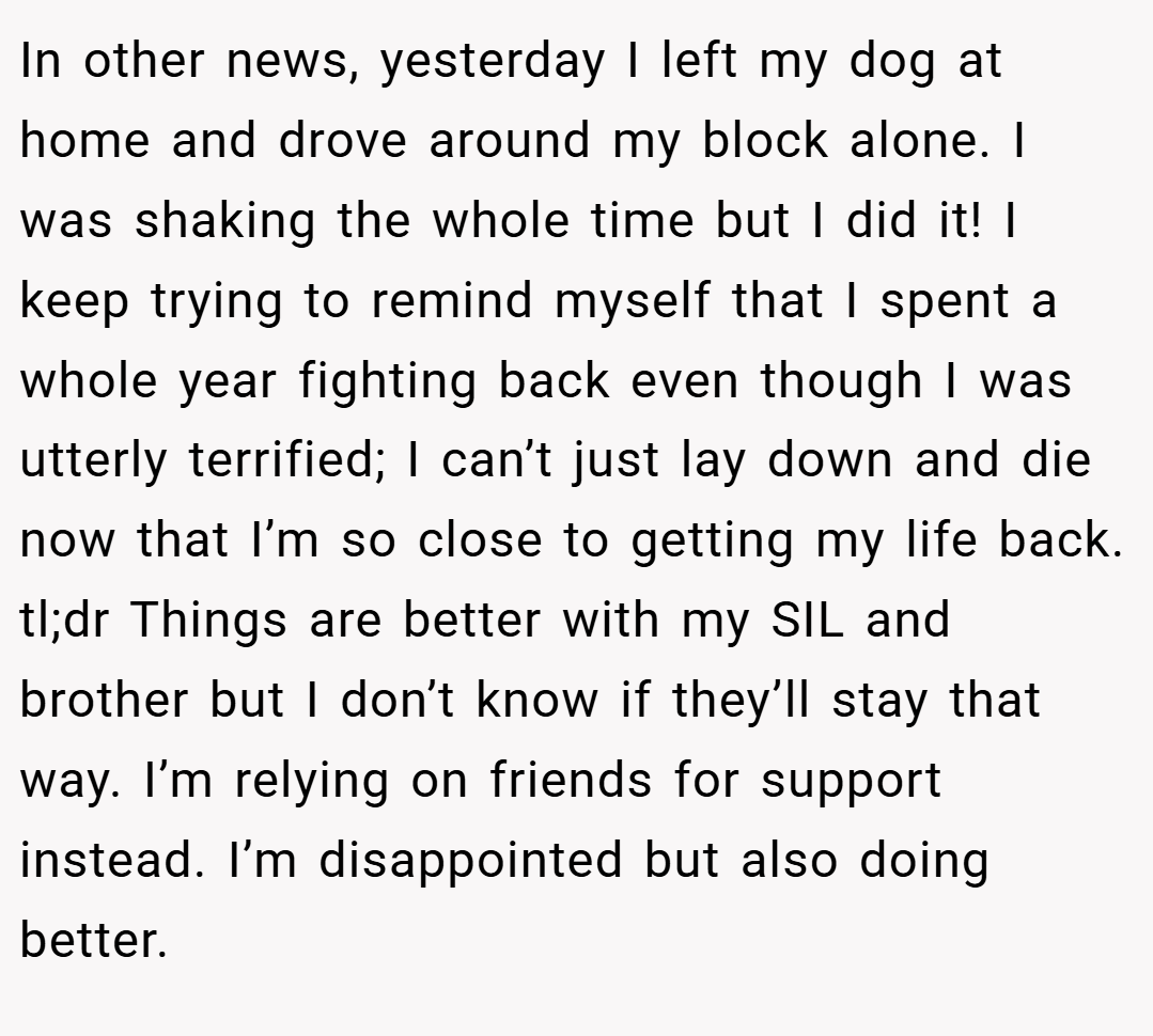 In other news, yesterday I left my dog at home and drove around my block alone. I was shaking the whole time but I did it! I keep trying to remind myself that I spent a whole year fighting back even though I was utterly terrified; I can’t just lay down and die now that I’m so close to getting my life back. tl;dr Things are better with my SIL and brother but I don’t know if they’ll stay that way. I’m relying on friends for support instead. I’m disappointed but also doing better.